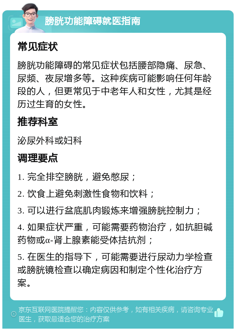 膀胱功能障碍就医指南 常见症状 膀胱功能障碍的常见症状包括腰部隐痛、尿急、尿频、夜尿增多等。这种疾病可能影响任何年龄段的人，但更常见于中老年人和女性，尤其是经历过生育的女性。 推荐科室 泌尿外科或妇科 调理要点 1. 完全排空膀胱，避免憋尿； 2. 饮食上避免刺激性食物和饮料； 3. 可以进行盆底肌肉锻炼来增强膀胱控制力； 4. 如果症状严重，可能需要药物治疗，如抗胆碱药物或α-肾上腺素能受体拮抗剂； 5. 在医生的指导下，可能需要进行尿动力学检查或膀胱镜检查以确定病因和制定个性化治疗方案。