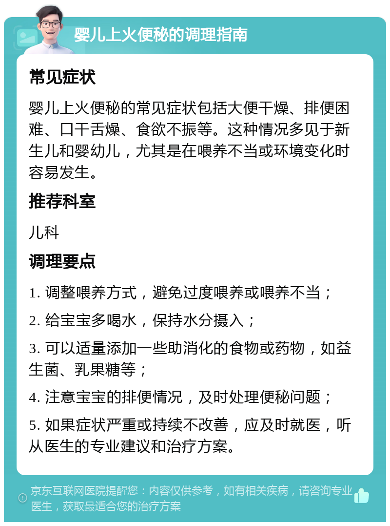 婴儿上火便秘的调理指南 常见症状 婴儿上火便秘的常见症状包括大便干燥、排便困难、口干舌燥、食欲不振等。这种情况多见于新生儿和婴幼儿，尤其是在喂养不当或环境变化时容易发生。 推荐科室 儿科 调理要点 1. 调整喂养方式，避免过度喂养或喂养不当； 2. 给宝宝多喝水，保持水分摄入； 3. 可以适量添加一些助消化的食物或药物，如益生菌、乳果糖等； 4. 注意宝宝的排便情况，及时处理便秘问题； 5. 如果症状严重或持续不改善，应及时就医，听从医生的专业建议和治疗方案。