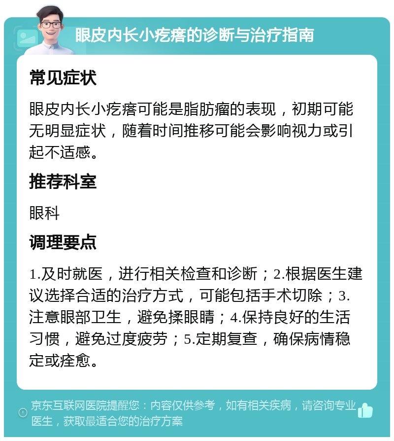 眼皮内长小疙瘩的诊断与治疗指南 常见症状 眼皮内长小疙瘩可能是脂肪瘤的表现，初期可能无明显症状，随着时间推移可能会影响视力或引起不适感。 推荐科室 眼科 调理要点 1.及时就医，进行相关检查和诊断；2.根据医生建议选择合适的治疗方式，可能包括手术切除；3.注意眼部卫生，避免揉眼睛；4.保持良好的生活习惯，避免过度疲劳；5.定期复查，确保病情稳定或痊愈。