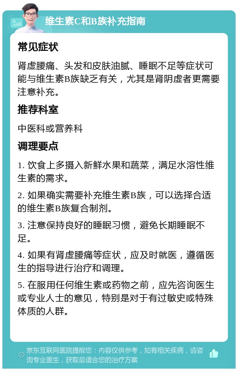 维生素C和B族补充指南 常见症状 肾虚腰痛、头发和皮肤油腻、睡眠不足等症状可能与维生素B族缺乏有关，尤其是肾阴虚者更需要注意补充。 推荐科室 中医科或营养科 调理要点 1. 饮食上多摄入新鲜水果和蔬菜，满足水溶性维生素的需求。 2. 如果确实需要补充维生素B族，可以选择合适的维生素B族复合制剂。 3. 注意保持良好的睡眠习惯，避免长期睡眠不足。 4. 如果有肾虚腰痛等症状，应及时就医，遵循医生的指导进行治疗和调理。 5. 在服用任何维生素或药物之前，应先咨询医生或专业人士的意见，特别是对于有过敏史或特殊体质的人群。