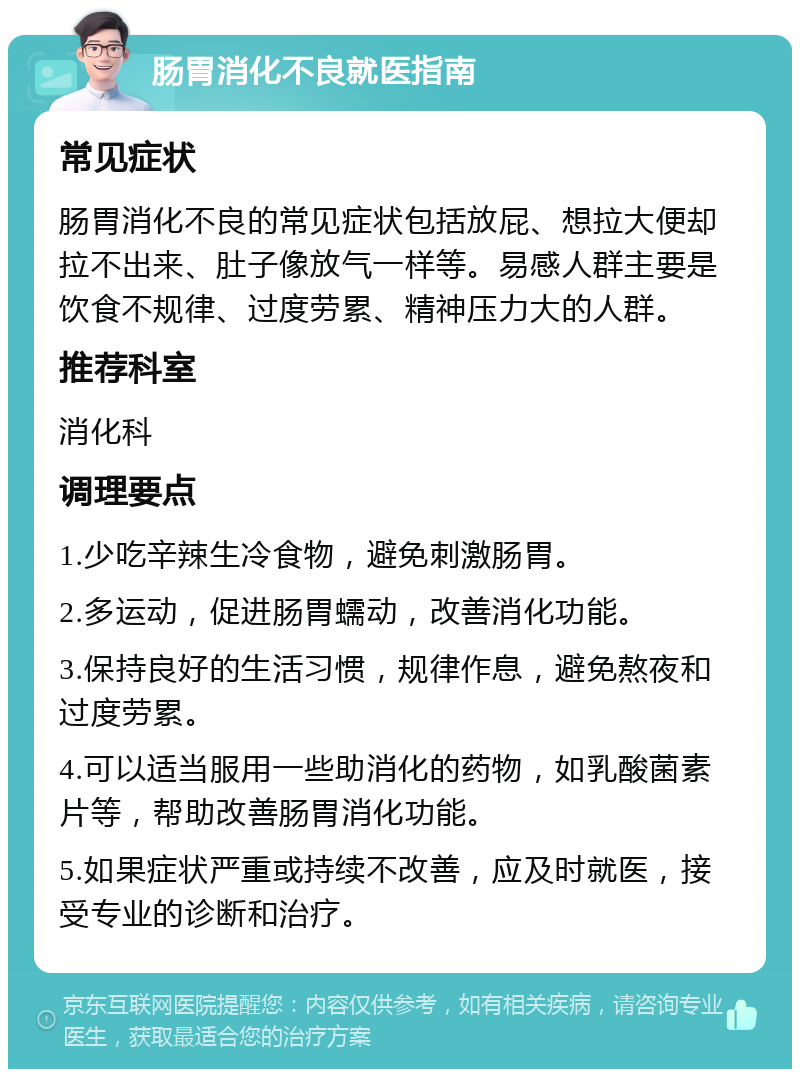 肠胃消化不良就医指南 常见症状 肠胃消化不良的常见症状包括放屁、想拉大便却拉不出来、肚子像放气一样等。易感人群主要是饮食不规律、过度劳累、精神压力大的人群。 推荐科室 消化科 调理要点 1.少吃辛辣生冷食物，避免刺激肠胃。 2.多运动，促进肠胃蠕动，改善消化功能。 3.保持良好的生活习惯，规律作息，避免熬夜和过度劳累。 4.可以适当服用一些助消化的药物，如乳酸菌素片等，帮助改善肠胃消化功能。 5.如果症状严重或持续不改善，应及时就医，接受专业的诊断和治疗。