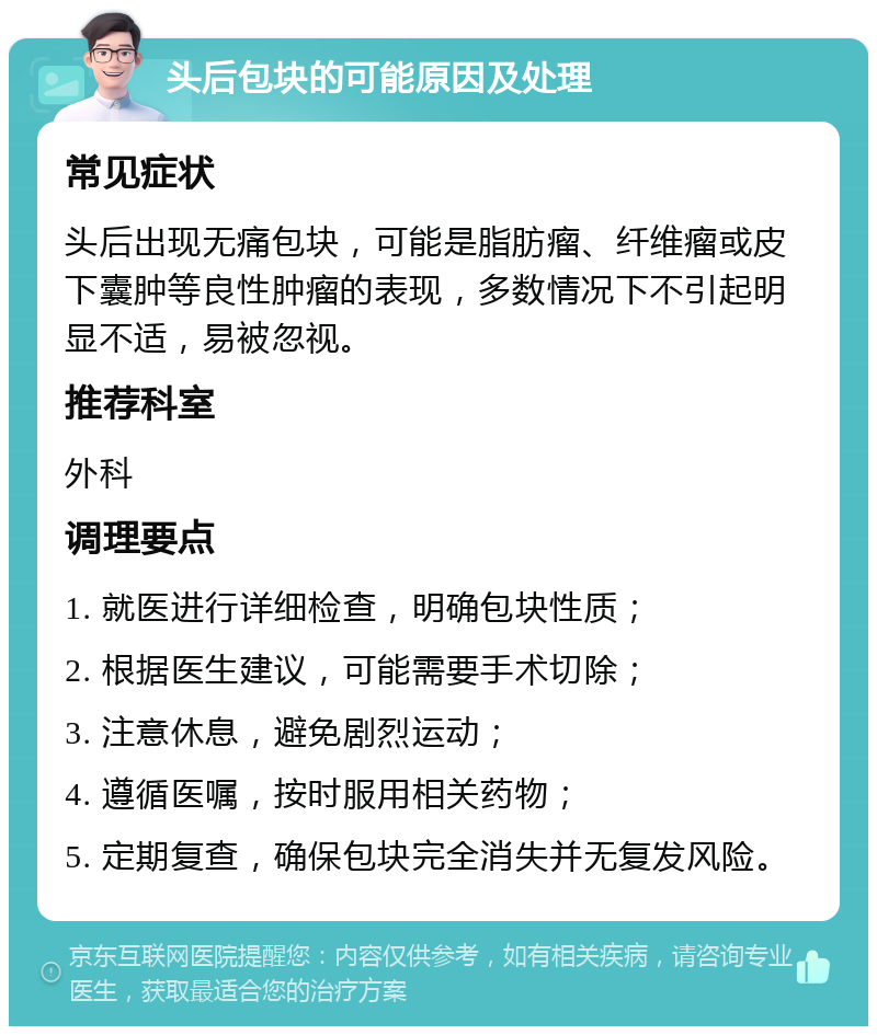 头后包块的可能原因及处理 常见症状 头后出现无痛包块，可能是脂肪瘤、纤维瘤或皮下囊肿等良性肿瘤的表现，多数情况下不引起明显不适，易被忽视。 推荐科室 外科 调理要点 1. 就医进行详细检查，明确包块性质； 2. 根据医生建议，可能需要手术切除； 3. 注意休息，避免剧烈运动； 4. 遵循医嘱，按时服用相关药物； 5. 定期复查，确保包块完全消失并无复发风险。