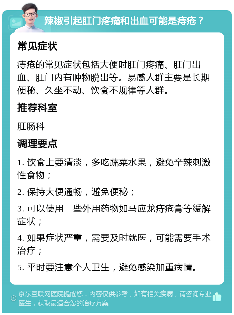 辣椒引起肛门疼痛和出血可能是痔疮？ 常见症状 痔疮的常见症状包括大便时肛门疼痛、肛门出血、肛门内有肿物脱出等。易感人群主要是长期便秘、久坐不动、饮食不规律等人群。 推荐科室 肛肠科 调理要点 1. 饮食上要清淡，多吃蔬菜水果，避免辛辣刺激性食物； 2. 保持大便通畅，避免便秘； 3. 可以使用一些外用药物如马应龙痔疮膏等缓解症状； 4. 如果症状严重，需要及时就医，可能需要手术治疗； 5. 平时要注意个人卫生，避免感染加重病情。