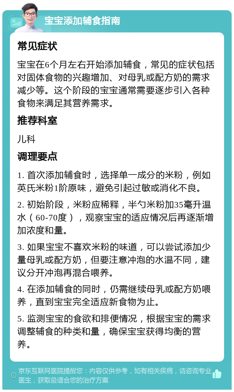 宝宝添加辅食指南 常见症状 宝宝在6个月左右开始添加辅食，常见的症状包括对固体食物的兴趣增加、对母乳或配方奶的需求减少等。这个阶段的宝宝通常需要逐步引入各种食物来满足其营养需求。 推荐科室 儿科 调理要点 1. 首次添加辅食时，选择单一成分的米粉，例如英氏米粉1阶原味，避免引起过敏或消化不良。 2. 初始阶段，米粉应稀释，半勺米粉加35毫升温水（60-70度），观察宝宝的适应情况后再逐渐增加浓度和量。 3. 如果宝宝不喜欢米粉的味道，可以尝试添加少量母乳或配方奶，但要注意冲泡的水温不同，建议分开冲泡再混合喂养。 4. 在添加辅食的同时，仍需继续母乳或配方奶喂养，直到宝宝完全适应新食物为止。 5. 监测宝宝的食欲和排便情况，根据宝宝的需求调整辅食的种类和量，确保宝宝获得均衡的营养。