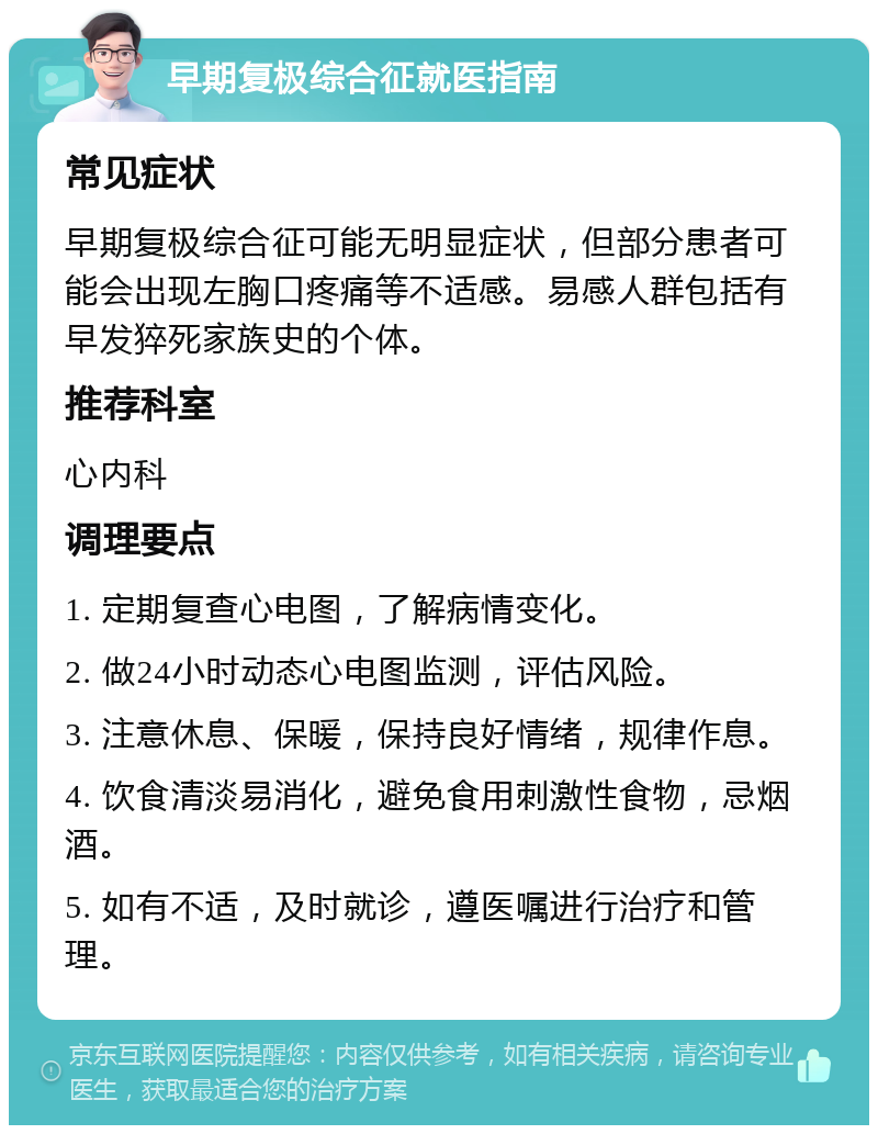 早期复极综合征就医指南 常见症状 早期复极综合征可能无明显症状，但部分患者可能会出现左胸口疼痛等不适感。易感人群包括有早发猝死家族史的个体。 推荐科室 心内科 调理要点 1. 定期复查心电图，了解病情变化。 2. 做24小时动态心电图监测，评估风险。 3. 注意休息、保暖，保持良好情绪，规律作息。 4. 饮食清淡易消化，避免食用刺激性食物，忌烟酒。 5. 如有不适，及时就诊，遵医嘱进行治疗和管理。