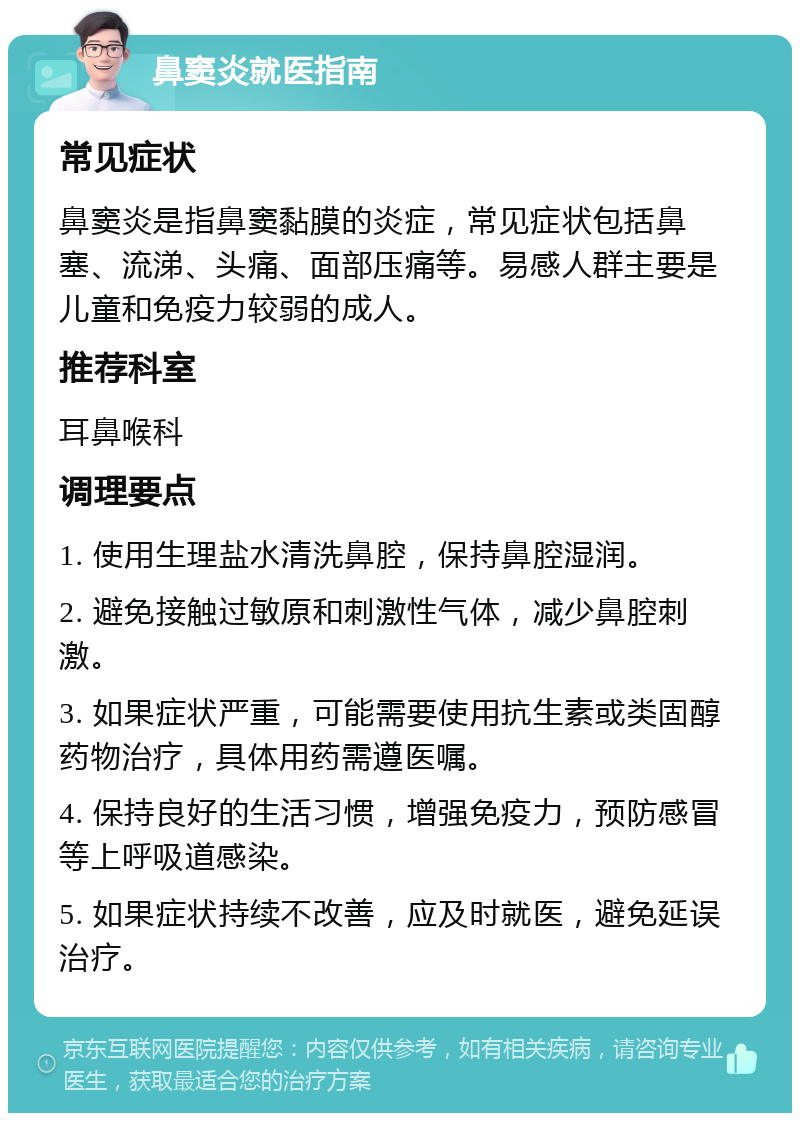 鼻窦炎就医指南 常见症状 鼻窦炎是指鼻窦黏膜的炎症，常见症状包括鼻塞、流涕、头痛、面部压痛等。易感人群主要是儿童和免疫力较弱的成人。 推荐科室 耳鼻喉科 调理要点 1. 使用生理盐水清洗鼻腔，保持鼻腔湿润。 2. 避免接触过敏原和刺激性气体，减少鼻腔刺激。 3. 如果症状严重，可能需要使用抗生素或类固醇药物治疗，具体用药需遵医嘱。 4. 保持良好的生活习惯，增强免疫力，预防感冒等上呼吸道感染。 5. 如果症状持续不改善，应及时就医，避免延误治疗。