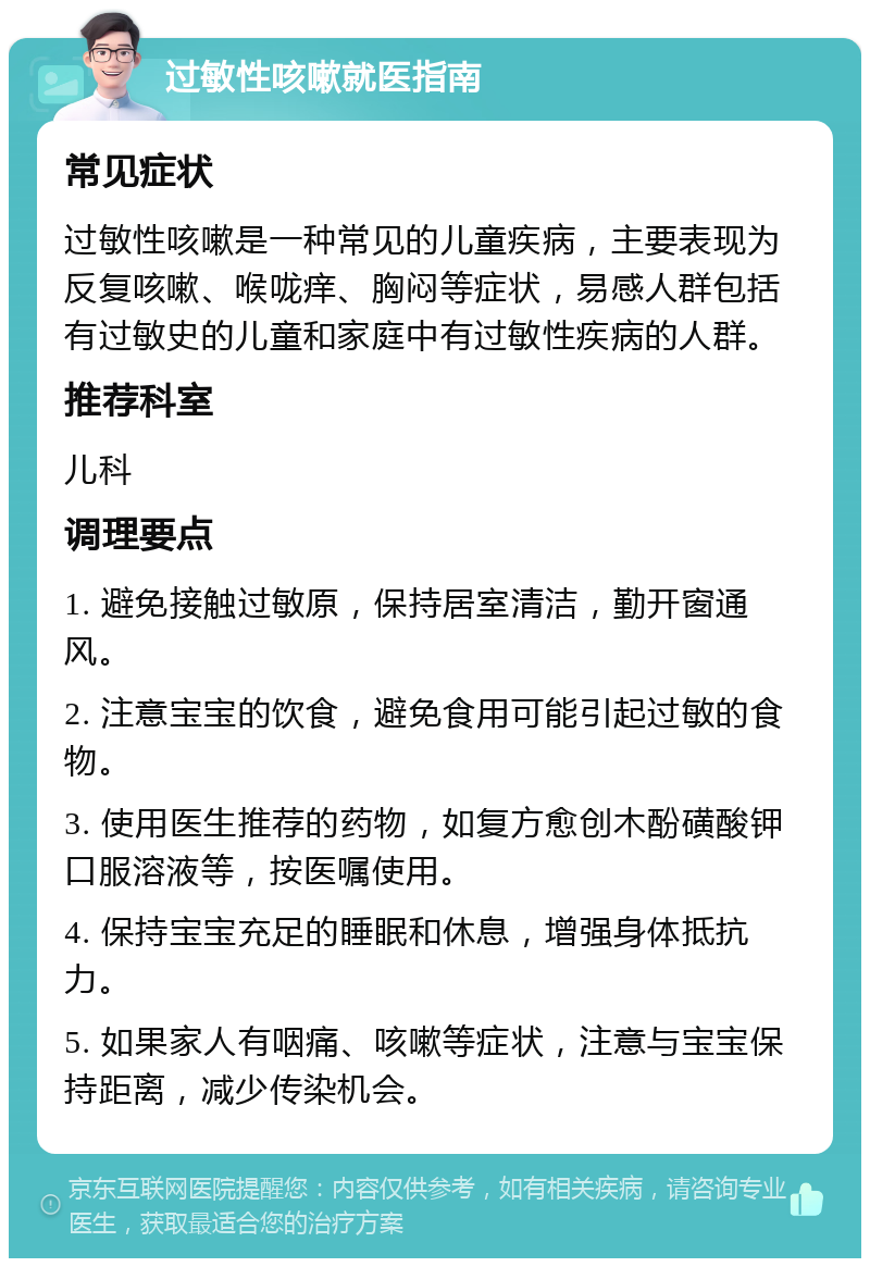 过敏性咳嗽就医指南 常见症状 过敏性咳嗽是一种常见的儿童疾病，主要表现为反复咳嗽、喉咙痒、胸闷等症状，易感人群包括有过敏史的儿童和家庭中有过敏性疾病的人群。 推荐科室 儿科 调理要点 1. 避免接触过敏原，保持居室清洁，勤开窗通风。 2. 注意宝宝的饮食，避免食用可能引起过敏的食物。 3. 使用医生推荐的药物，如复方愈创木酚磺酸钾口服溶液等，按医嘱使用。 4. 保持宝宝充足的睡眠和休息，增强身体抵抗力。 5. 如果家人有咽痛、咳嗽等症状，注意与宝宝保持距离，减少传染机会。