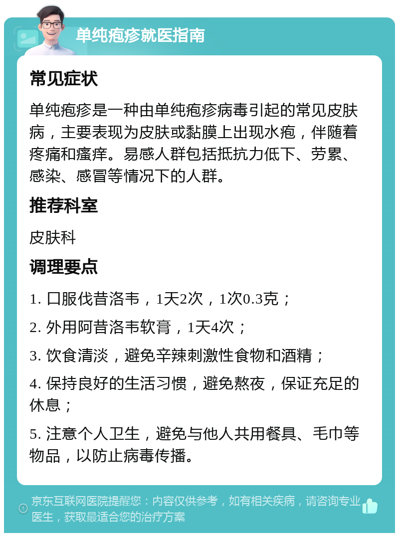 单纯疱疹就医指南 常见症状 单纯疱疹是一种由单纯疱疹病毒引起的常见皮肤病，主要表现为皮肤或黏膜上出现水疱，伴随着疼痛和瘙痒。易感人群包括抵抗力低下、劳累、感染、感冒等情况下的人群。 推荐科室 皮肤科 调理要点 1. 口服伐昔洛韦，1天2次，1次0.3克； 2. 外用阿昔洛韦软膏，1天4次； 3. 饮食清淡，避免辛辣刺激性食物和酒精； 4. 保持良好的生活习惯，避免熬夜，保证充足的休息； 5. 注意个人卫生，避免与他人共用餐具、毛巾等物品，以防止病毒传播。