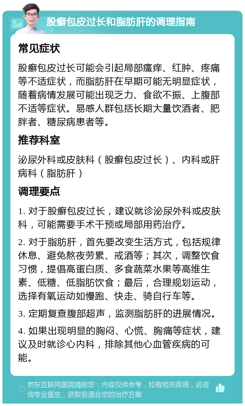 股癣包皮过长和脂肪肝的调理指南 常见症状 股癣包皮过长可能会引起局部瘙痒、红肿、疼痛等不适症状，而脂肪肝在早期可能无明显症状，随着病情发展可能出现乏力、食欲不振、上腹部不适等症状。易感人群包括长期大量饮酒者、肥胖者、糖尿病患者等。 推荐科室 泌尿外科或皮肤科（股癣包皮过长）、内科或肝病科（脂肪肝） 调理要点 1. 对于股癣包皮过长，建议就诊泌尿外科或皮肤科，可能需要手术干预或局部用药治疗。 2. 对于脂肪肝，首先要改变生活方式，包括规律休息、避免熬夜劳累、戒酒等；其次，调整饮食习惯，提倡高蛋白质、多食蔬菜水果等高维生素、低糖、低脂肪饮食；最后，合理规划运动，选择有氧运动如慢跑、快走、骑自行车等。 3. 定期复查腹部超声，监测脂肪肝的进展情况。 4. 如果出现明显的胸闷、心慌、胸痛等症状，建议及时就诊心内科，排除其他心血管疾病的可能。