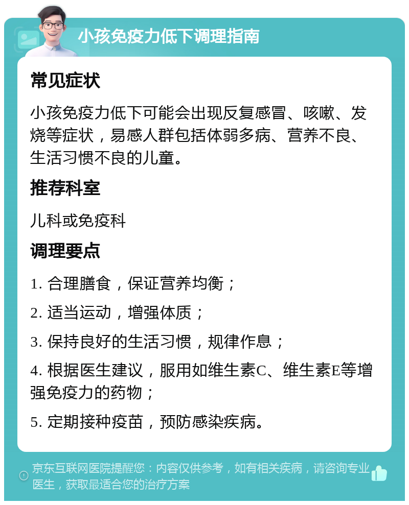 小孩免疫力低下调理指南 常见症状 小孩免疫力低下可能会出现反复感冒、咳嗽、发烧等症状，易感人群包括体弱多病、营养不良、生活习惯不良的儿童。 推荐科室 儿科或免疫科 调理要点 1. 合理膳食，保证营养均衡； 2. 适当运动，增强体质； 3. 保持良好的生活习惯，规律作息； 4. 根据医生建议，服用如维生素C、维生素E等增强免疫力的药物； 5. 定期接种疫苗，预防感染疾病。