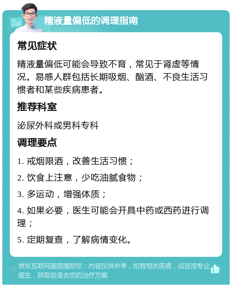 精液量偏低的调理指南 常见症状 精液量偏低可能会导致不育，常见于肾虚等情况。易感人群包括长期吸烟、酗酒、不良生活习惯者和某些疾病患者。 推荐科室 泌尿外科或男科专科 调理要点 1. 戒烟限酒，改善生活习惯； 2. 饮食上注意，少吃油腻食物； 3. 多运动，增强体质； 4. 如果必要，医生可能会开具中药或西药进行调理； 5. 定期复查，了解病情变化。