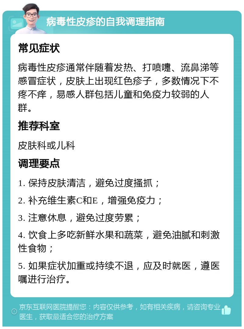 病毒性皮疹的自我调理指南 常见症状 病毒性皮疹通常伴随着发热、打喷嚏、流鼻涕等感冒症状，皮肤上出现红色疹子，多数情况下不疼不痒，易感人群包括儿童和免疫力较弱的人群。 推荐科室 皮肤科或儿科 调理要点 1. 保持皮肤清洁，避免过度搔抓； 2. 补充维生素C和E，增强免疫力； 3. 注意休息，避免过度劳累； 4. 饮食上多吃新鲜水果和蔬菜，避免油腻和刺激性食物； 5. 如果症状加重或持续不退，应及时就医，遵医嘱进行治疗。