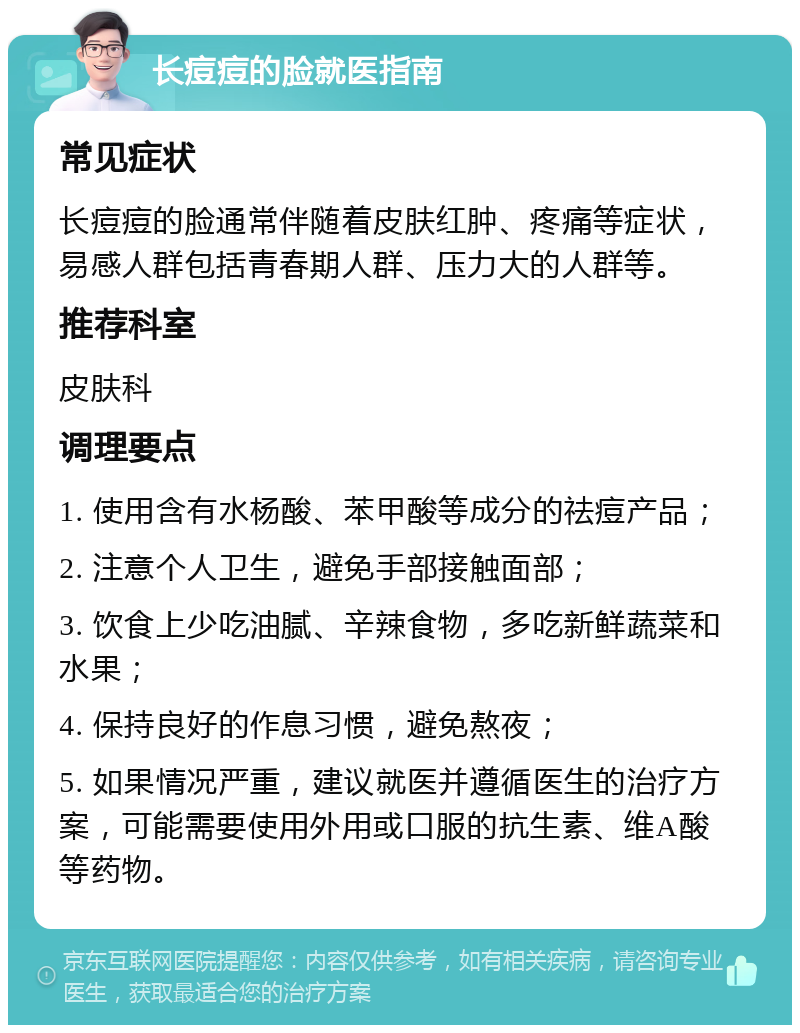 长痘痘的脸就医指南 常见症状 长痘痘的脸通常伴随着皮肤红肿、疼痛等症状，易感人群包括青春期人群、压力大的人群等。 推荐科室 皮肤科 调理要点 1. 使用含有水杨酸、苯甲酸等成分的祛痘产品； 2. 注意个人卫生，避免手部接触面部； 3. 饮食上少吃油腻、辛辣食物，多吃新鲜蔬菜和水果； 4. 保持良好的作息习惯，避免熬夜； 5. 如果情况严重，建议就医并遵循医生的治疗方案，可能需要使用外用或口服的抗生素、维A酸等药物。