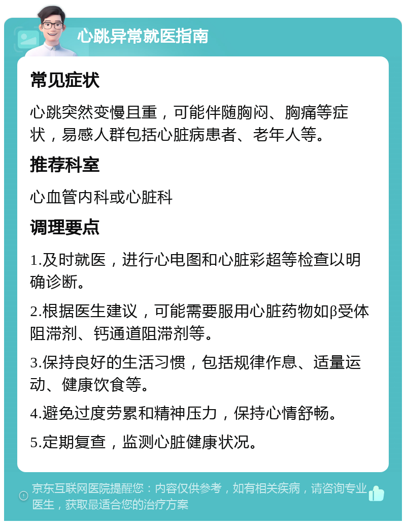 心跳异常就医指南 常见症状 心跳突然变慢且重，可能伴随胸闷、胸痛等症状，易感人群包括心脏病患者、老年人等。 推荐科室 心血管内科或心脏科 调理要点 1.及时就医，进行心电图和心脏彩超等检查以明确诊断。 2.根据医生建议，可能需要服用心脏药物如β受体阻滞剂、钙通道阻滞剂等。 3.保持良好的生活习惯，包括规律作息、适量运动、健康饮食等。 4.避免过度劳累和精神压力，保持心情舒畅。 5.定期复查，监测心脏健康状况。