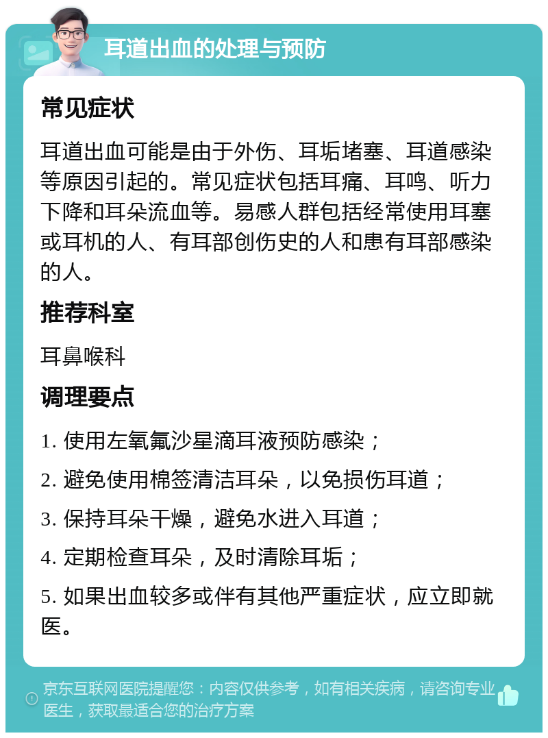 耳道出血的处理与预防 常见症状 耳道出血可能是由于外伤、耳垢堵塞、耳道感染等原因引起的。常见症状包括耳痛、耳鸣、听力下降和耳朵流血等。易感人群包括经常使用耳塞或耳机的人、有耳部创伤史的人和患有耳部感染的人。 推荐科室 耳鼻喉科 调理要点 1. 使用左氧氟沙星滴耳液预防感染； 2. 避免使用棉签清洁耳朵，以免损伤耳道； 3. 保持耳朵干燥，避免水进入耳道； 4. 定期检查耳朵，及时清除耳垢； 5. 如果出血较多或伴有其他严重症状，应立即就医。