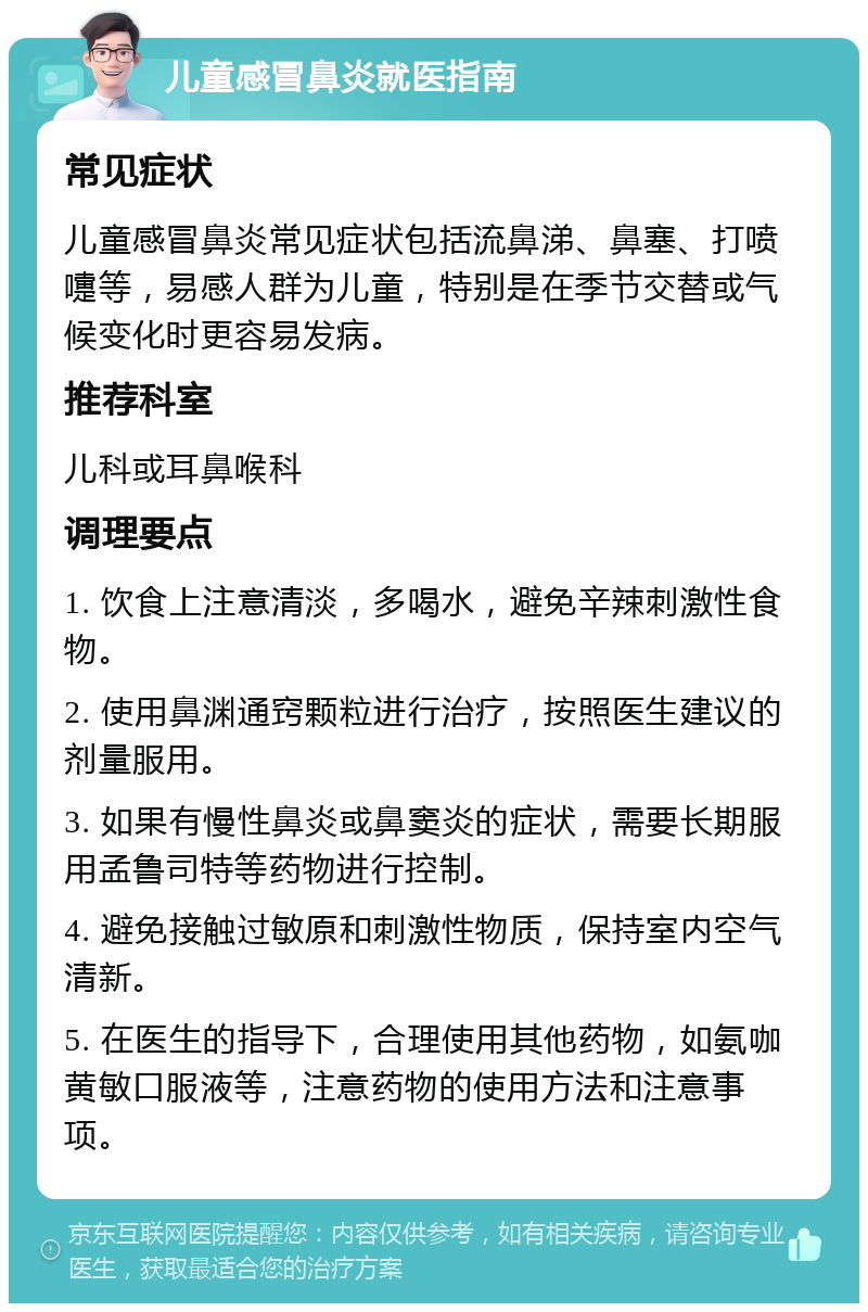 儿童感冒鼻炎就医指南 常见症状 儿童感冒鼻炎常见症状包括流鼻涕、鼻塞、打喷嚏等，易感人群为儿童，特别是在季节交替或气候变化时更容易发病。 推荐科室 儿科或耳鼻喉科 调理要点 1. 饮食上注意清淡，多喝水，避免辛辣刺激性食物。 2. 使用鼻渊通窍颗粒进行治疗，按照医生建议的剂量服用。 3. 如果有慢性鼻炎或鼻窦炎的症状，需要长期服用孟鲁司特等药物进行控制。 4. 避免接触过敏原和刺激性物质，保持室内空气清新。 5. 在医生的指导下，合理使用其他药物，如氨咖黄敏口服液等，注意药物的使用方法和注意事项。