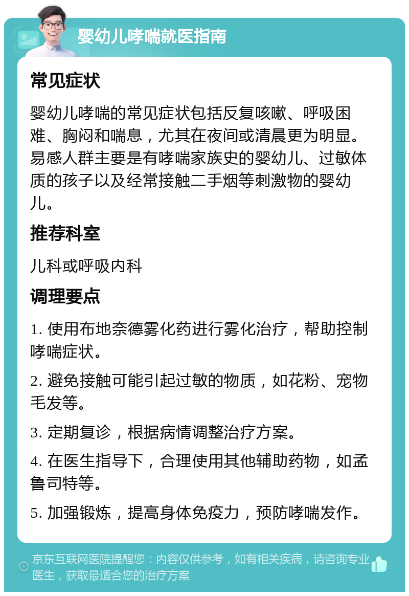 婴幼儿哮喘就医指南 常见症状 婴幼儿哮喘的常见症状包括反复咳嗽、呼吸困难、胸闷和喘息，尤其在夜间或清晨更为明显。易感人群主要是有哮喘家族史的婴幼儿、过敏体质的孩子以及经常接触二手烟等刺激物的婴幼儿。 推荐科室 儿科或呼吸内科 调理要点 1. 使用布地奈德雾化药进行雾化治疗，帮助控制哮喘症状。 2. 避免接触可能引起过敏的物质，如花粉、宠物毛发等。 3. 定期复诊，根据病情调整治疗方案。 4. 在医生指导下，合理使用其他辅助药物，如孟鲁司特等。 5. 加强锻炼，提高身体免疫力，预防哮喘发作。