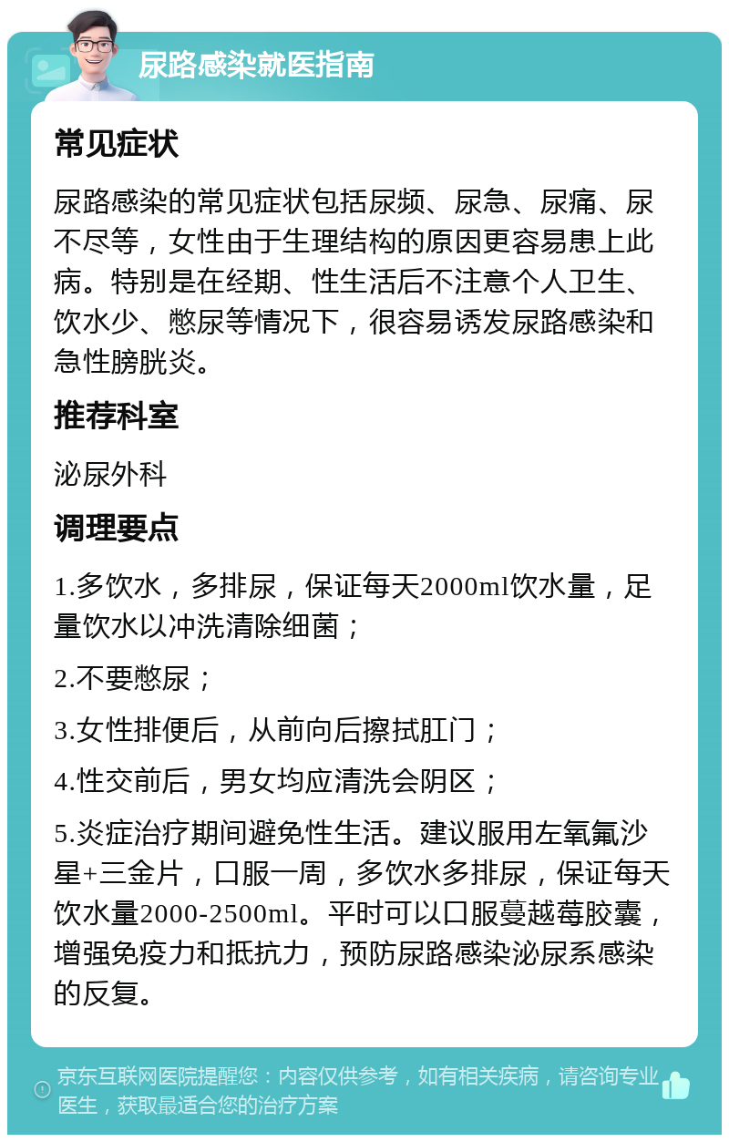 尿路感染就医指南 常见症状 尿路感染的常见症状包括尿频、尿急、尿痛、尿不尽等，女性由于生理结构的原因更容易患上此病。特别是在经期、性生活后不注意个人卫生、饮水少、憋尿等情况下，很容易诱发尿路感染和急性膀胱炎。 推荐科室 泌尿外科 调理要点 1.多饮水，多排尿，保证每天2000ml饮水量，足量饮水以冲洗清除细菌； 2.不要憋尿； 3.女性排便后，从前向后擦拭肛门； 4.性交前后，男女均应清洗会阴区； 5.炎症治疗期间避免性生活。建议服用左氧氟沙星+三金片，口服一周，多饮水多排尿，保证每天饮水量2000-2500ml。平时可以口服蔓越莓胶囊，增强免疫力和抵抗力，预防尿路感染泌尿系感染的反复。