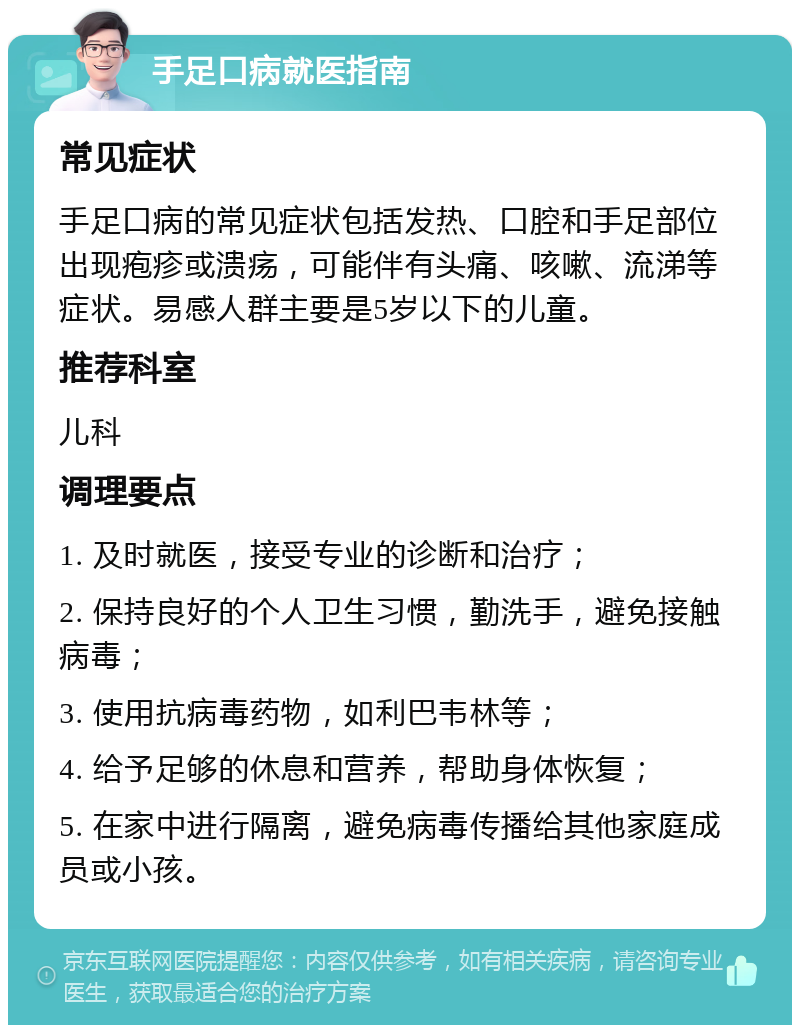 手足口病就医指南 常见症状 手足口病的常见症状包括发热、口腔和手足部位出现疱疹或溃疡，可能伴有头痛、咳嗽、流涕等症状。易感人群主要是5岁以下的儿童。 推荐科室 儿科 调理要点 1. 及时就医，接受专业的诊断和治疗； 2. 保持良好的个人卫生习惯，勤洗手，避免接触病毒； 3. 使用抗病毒药物，如利巴韦林等； 4. 给予足够的休息和营养，帮助身体恢复； 5. 在家中进行隔离，避免病毒传播给其他家庭成员或小孩。