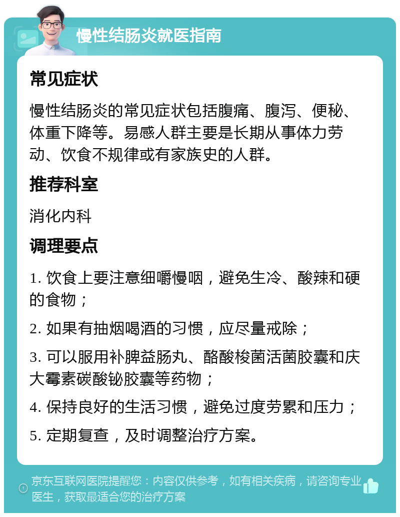 慢性结肠炎就医指南 常见症状 慢性结肠炎的常见症状包括腹痛、腹泻、便秘、体重下降等。易感人群主要是长期从事体力劳动、饮食不规律或有家族史的人群。 推荐科室 消化内科 调理要点 1. 饮食上要注意细嚼慢咽，避免生冷、酸辣和硬的食物； 2. 如果有抽烟喝酒的习惯，应尽量戒除； 3. 可以服用补脾益肠丸、酪酸梭菌活菌胶囊和庆大霉素碳酸铋胶囊等药物； 4. 保持良好的生活习惯，避免过度劳累和压力； 5. 定期复查，及时调整治疗方案。