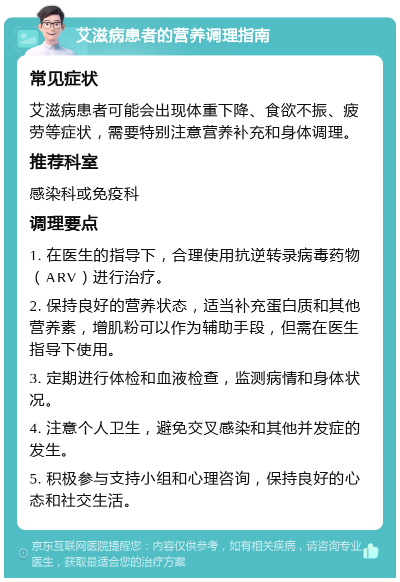 艾滋病患者的营养调理指南 常见症状 艾滋病患者可能会出现体重下降、食欲不振、疲劳等症状，需要特别注意营养补充和身体调理。 推荐科室 感染科或免疫科 调理要点 1. 在医生的指导下，合理使用抗逆转录病毒药物（ARV）进行治疗。 2. 保持良好的营养状态，适当补充蛋白质和其他营养素，增肌粉可以作为辅助手段，但需在医生指导下使用。 3. 定期进行体检和血液检查，监测病情和身体状况。 4. 注意个人卫生，避免交叉感染和其他并发症的发生。 5. 积极参与支持小组和心理咨询，保持良好的心态和社交生活。