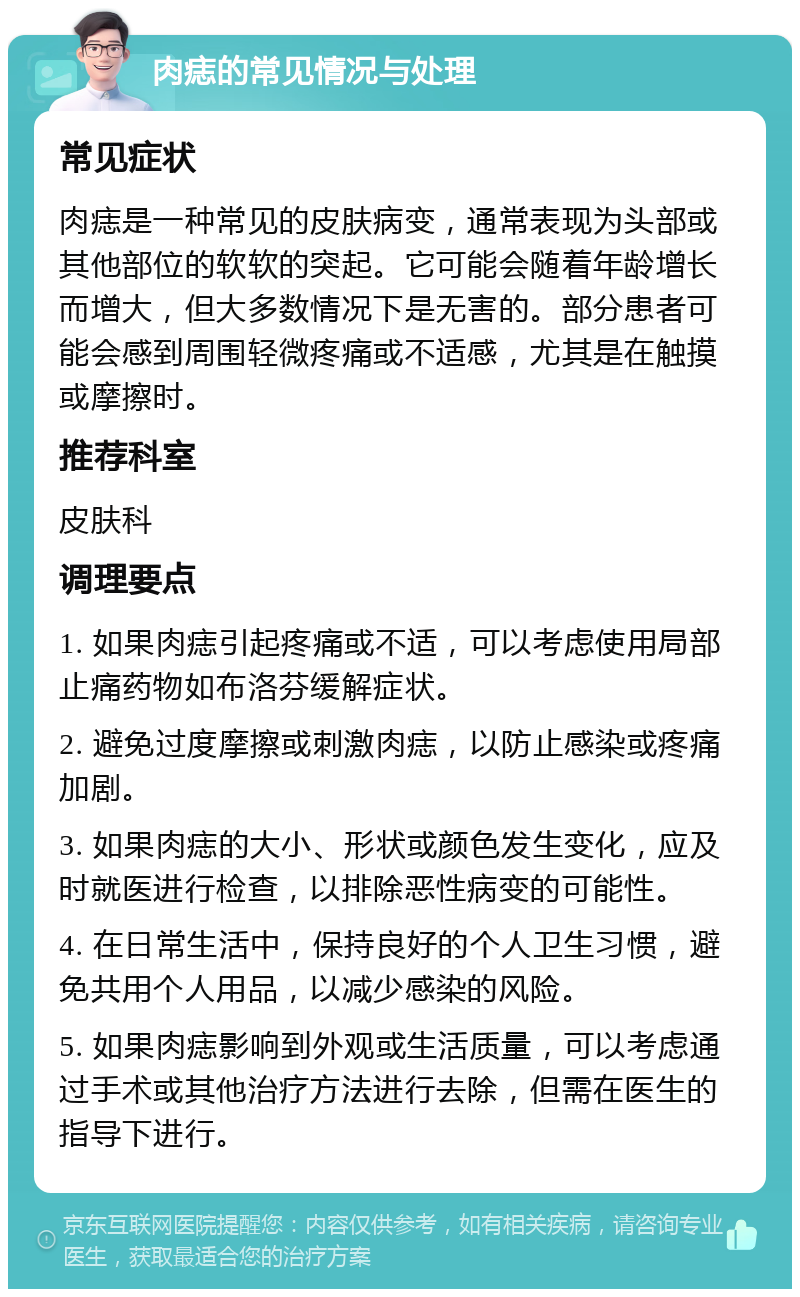 肉痣的常见情况与处理 常见症状 肉痣是一种常见的皮肤病变，通常表现为头部或其他部位的软软的突起。它可能会随着年龄增长而增大，但大多数情况下是无害的。部分患者可能会感到周围轻微疼痛或不适感，尤其是在触摸或摩擦时。 推荐科室 皮肤科 调理要点 1. 如果肉痣引起疼痛或不适，可以考虑使用局部止痛药物如布洛芬缓解症状。 2. 避免过度摩擦或刺激肉痣，以防止感染或疼痛加剧。 3. 如果肉痣的大小、形状或颜色发生变化，应及时就医进行检查，以排除恶性病变的可能性。 4. 在日常生活中，保持良好的个人卫生习惯，避免共用个人用品，以减少感染的风险。 5. 如果肉痣影响到外观或生活质量，可以考虑通过手术或其他治疗方法进行去除，但需在医生的指导下进行。