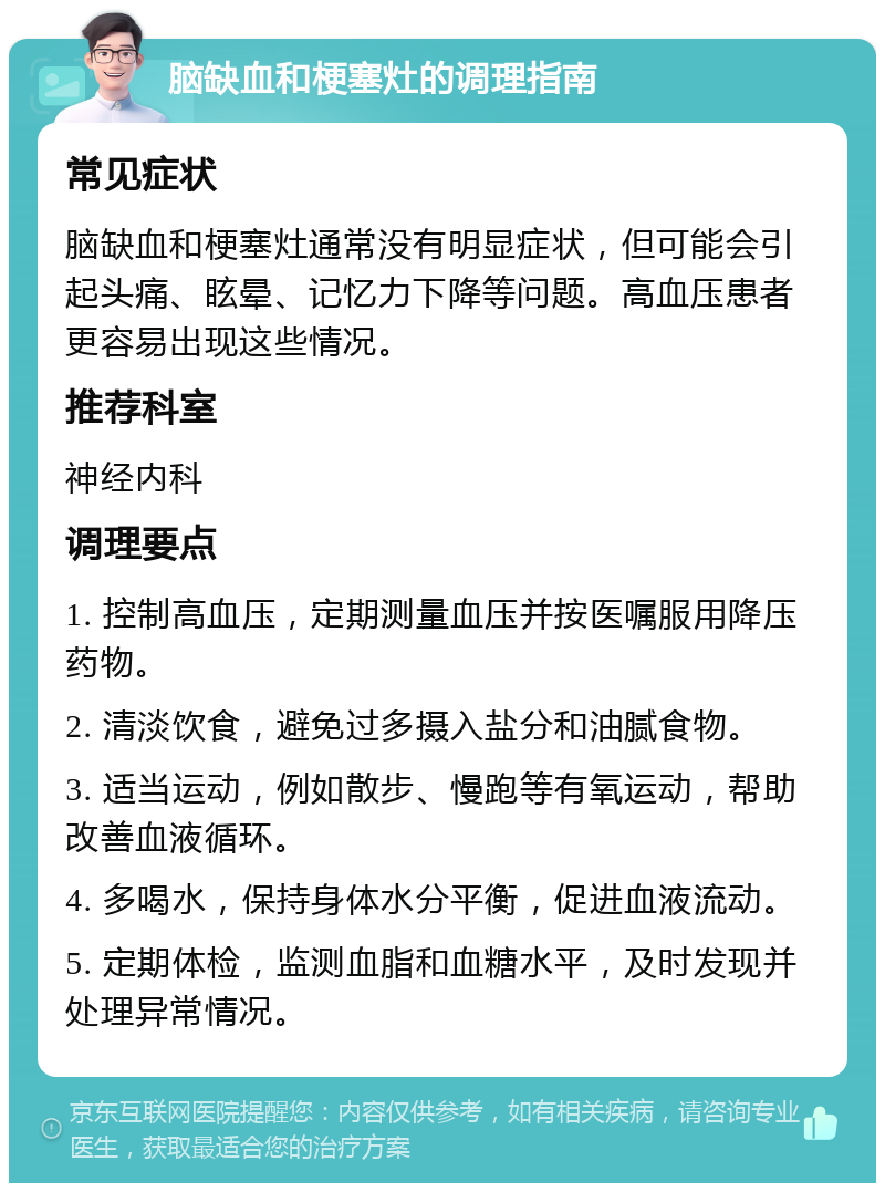 脑缺血和梗塞灶的调理指南 常见症状 脑缺血和梗塞灶通常没有明显症状，但可能会引起头痛、眩晕、记忆力下降等问题。高血压患者更容易出现这些情况。 推荐科室 神经内科 调理要点 1. 控制高血压，定期测量血压并按医嘱服用降压药物。 2. 清淡饮食，避免过多摄入盐分和油腻食物。 3. 适当运动，例如散步、慢跑等有氧运动，帮助改善血液循环。 4. 多喝水，保持身体水分平衡，促进血液流动。 5. 定期体检，监测血脂和血糖水平，及时发现并处理异常情况。