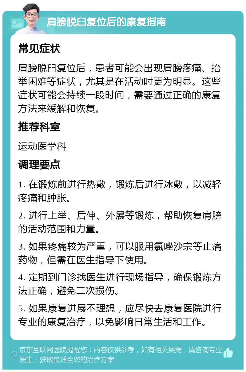 肩膀脱臼复位后的康复指南 常见症状 肩膀脱臼复位后，患者可能会出现肩膀疼痛、抬举困难等症状，尤其是在活动时更为明显。这些症状可能会持续一段时间，需要通过正确的康复方法来缓解和恢复。 推荐科室 运动医学科 调理要点 1. 在锻炼前进行热敷，锻炼后进行冰敷，以减轻疼痛和肿胀。 2. 进行上举、后伸、外展等锻炼，帮助恢复肩膀的活动范围和力量。 3. 如果疼痛较为严重，可以服用氯唑沙宗等止痛药物，但需在医生指导下使用。 4. 定期到门诊找医生进行现场指导，确保锻炼方法正确，避免二次损伤。 5. 如果康复进展不理想，应尽快去康复医院进行专业的康复治疗，以免影响日常生活和工作。