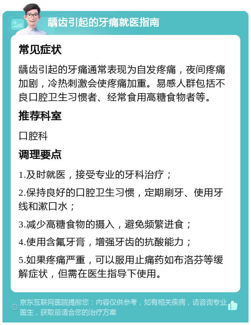 龋齿引起的牙痛就医指南 常见症状 龋齿引起的牙痛通常表现为自发疼痛，夜间疼痛加剧，冷热刺激会使疼痛加重。易感人群包括不良口腔卫生习惯者、经常食用高糖食物者等。 推荐科室 口腔科 调理要点 1.及时就医，接受专业的牙科治疗； 2.保持良好的口腔卫生习惯，定期刷牙、使用牙线和漱口水； 3.减少高糖食物的摄入，避免频繁进食； 4.使用含氟牙膏，增强牙齿的抗酸能力； 5.如果疼痛严重，可以服用止痛药如布洛芬等缓解症状，但需在医生指导下使用。