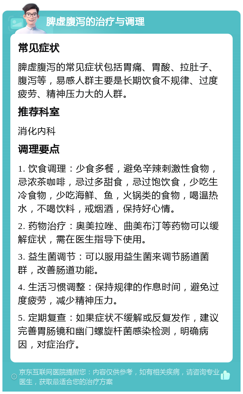 脾虚腹泻的治疗与调理 常见症状 脾虚腹泻的常见症状包括胃痛、胃酸、拉肚子、腹泻等，易感人群主要是长期饮食不规律、过度疲劳、精神压力大的人群。 推荐科室 消化内科 调理要点 1. 饮食调理：少食多餐，避免辛辣刺激性食物，忌浓茶咖啡，忌过多甜食，忌过饱饮食，少吃生冷食物，少吃海鲜、鱼，火锅类的食物，喝温热水，不喝饮料，戒烟酒，保持好心情。 2. 药物治疗：奥美拉唑、曲美布汀等药物可以缓解症状，需在医生指导下使用。 3. 益生菌调节：可以服用益生菌来调节肠道菌群，改善肠道功能。 4. 生活习惯调整：保持规律的作息时间，避免过度疲劳，减少精神压力。 5. 定期复查：如果症状不缓解或反复发作，建议完善胃肠镜和幽门螺旋杆菌感染检测，明确病因，对症治疗。