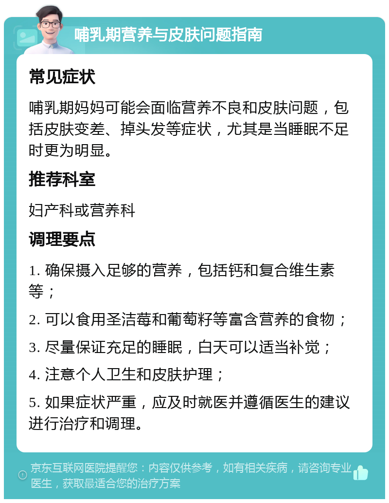 哺乳期营养与皮肤问题指南 常见症状 哺乳期妈妈可能会面临营养不良和皮肤问题，包括皮肤变差、掉头发等症状，尤其是当睡眠不足时更为明显。 推荐科室 妇产科或营养科 调理要点 1. 确保摄入足够的营养，包括钙和复合维生素等； 2. 可以食用圣洁莓和葡萄籽等富含营养的食物； 3. 尽量保证充足的睡眠，白天可以适当补觉； 4. 注意个人卫生和皮肤护理； 5. 如果症状严重，应及时就医并遵循医生的建议进行治疗和调理。