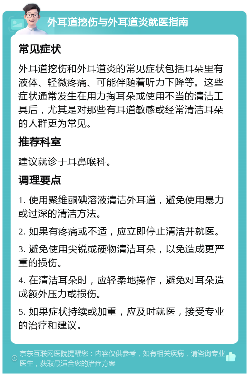 外耳道挖伤与外耳道炎就医指南 常见症状 外耳道挖伤和外耳道炎的常见症状包括耳朵里有液体、轻微疼痛、可能伴随着听力下降等。这些症状通常发生在用力掏耳朵或使用不当的清洁工具后，尤其是对那些有耳道敏感或经常清洁耳朵的人群更为常见。 推荐科室 建议就诊于耳鼻喉科。 调理要点 1. 使用聚维酮碘溶液清洁外耳道，避免使用暴力或过深的清洁方法。 2. 如果有疼痛或不适，应立即停止清洁并就医。 3. 避免使用尖锐或硬物清洁耳朵，以免造成更严重的损伤。 4. 在清洁耳朵时，应轻柔地操作，避免对耳朵造成额外压力或损伤。 5. 如果症状持续或加重，应及时就医，接受专业的治疗和建议。