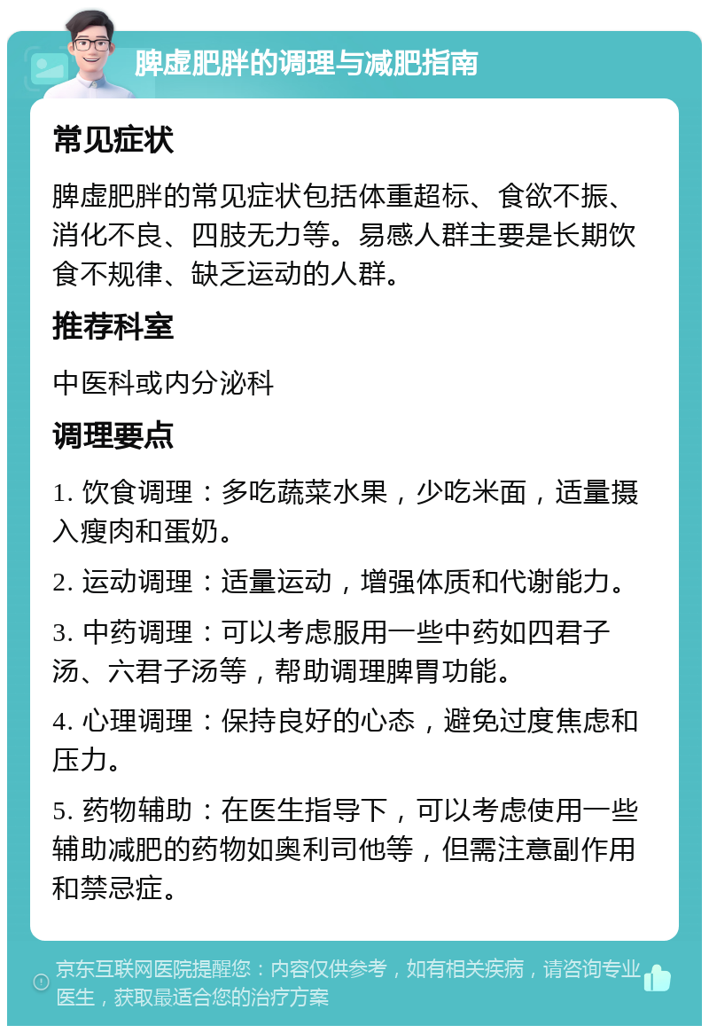 脾虚肥胖的调理与减肥指南 常见症状 脾虚肥胖的常见症状包括体重超标、食欲不振、消化不良、四肢无力等。易感人群主要是长期饮食不规律、缺乏运动的人群。 推荐科室 中医科或内分泌科 调理要点 1. 饮食调理：多吃蔬菜水果，少吃米面，适量摄入瘦肉和蛋奶。 2. 运动调理：适量运动，增强体质和代谢能力。 3. 中药调理：可以考虑服用一些中药如四君子汤、六君子汤等，帮助调理脾胃功能。 4. 心理调理：保持良好的心态，避免过度焦虑和压力。 5. 药物辅助：在医生指导下，可以考虑使用一些辅助减肥的药物如奥利司他等，但需注意副作用和禁忌症。