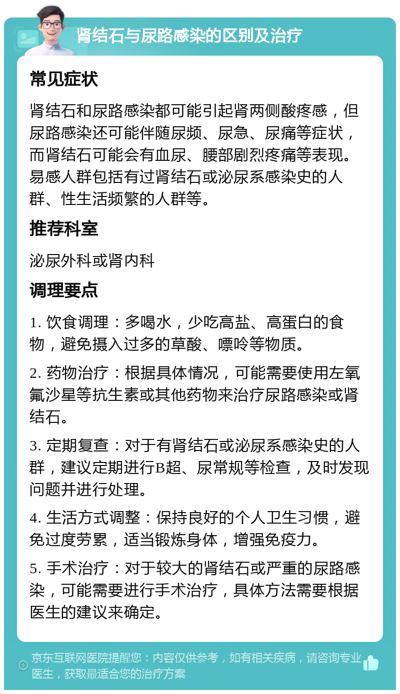 肾结石与尿路感染的区别及治疗 常见症状 肾结石和尿路感染都可能引起肾两侧酸疼感，但尿路感染还可能伴随尿频、尿急、尿痛等症状，而肾结石可能会有血尿、腰部剧烈疼痛等表现。易感人群包括有过肾结石或泌尿系感染史的人群、性生活频繁的人群等。 推荐科室 泌尿外科或肾内科 调理要点 1. 饮食调理：多喝水，少吃高盐、高蛋白的食物，避免摄入过多的草酸、嘌呤等物质。 2. 药物治疗：根据具体情况，可能需要使用左氧氟沙星等抗生素或其他药物来治疗尿路感染或肾结石。 3. 定期复查：对于有肾结石或泌尿系感染史的人群，建议定期进行B超、尿常规等检查，及时发现问题并进行处理。 4. 生活方式调整：保持良好的个人卫生习惯，避免过度劳累，适当锻炼身体，增强免疫力。 5. 手术治疗：对于较大的肾结石或严重的尿路感染，可能需要进行手术治疗，具体方法需要根据医生的建议来确定。