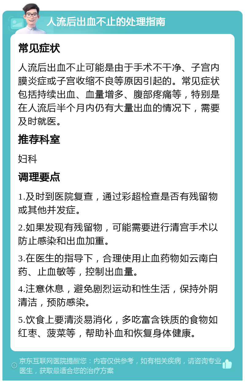 人流后出血不止的处理指南 常见症状 人流后出血不止可能是由于手术不干净、子宫内膜炎症或子宫收缩不良等原因引起的。常见症状包括持续出血、血量增多、腹部疼痛等，特别是在人流后半个月内仍有大量出血的情况下，需要及时就医。 推荐科室 妇科 调理要点 1.及时到医院复查，通过彩超检查是否有残留物或其他并发症。 2.如果发现有残留物，可能需要进行清宫手术以防止感染和出血加重。 3.在医生的指导下，合理使用止血药物如云南白药、止血敏等，控制出血量。 4.注意休息，避免剧烈运动和性生活，保持外阴清洁，预防感染。 5.饮食上要清淡易消化，多吃富含铁质的食物如红枣、菠菜等，帮助补血和恢复身体健康。