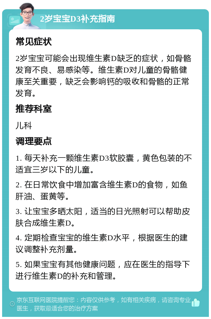 2岁宝宝D3补充指南 常见症状 2岁宝宝可能会出现维生素D缺乏的症状，如骨骼发育不良、易感染等。维生素D对儿童的骨骼健康至关重要，缺乏会影响钙的吸收和骨骼的正常发育。 推荐科室 儿科 调理要点 1. 每天补充一颗维生素D3软胶囊，黄色包装的不适宜三岁以下的儿童。 2. 在日常饮食中增加富含维生素D的食物，如鱼肝油、蛋黄等。 3. 让宝宝多晒太阳，适当的日光照射可以帮助皮肤合成维生素D。 4. 定期检查宝宝的维生素D水平，根据医生的建议调整补充剂量。 5. 如果宝宝有其他健康问题，应在医生的指导下进行维生素D的补充和管理。