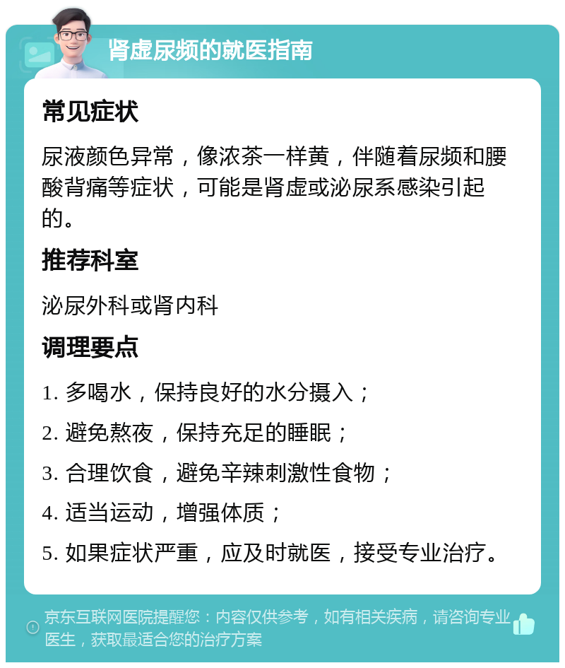 肾虚尿频的就医指南 常见症状 尿液颜色异常，像浓茶一样黄，伴随着尿频和腰酸背痛等症状，可能是肾虚或泌尿系感染引起的。 推荐科室 泌尿外科或肾内科 调理要点 1. 多喝水，保持良好的水分摄入； 2. 避免熬夜，保持充足的睡眠； 3. 合理饮食，避免辛辣刺激性食物； 4. 适当运动，增强体质； 5. 如果症状严重，应及时就医，接受专业治疗。