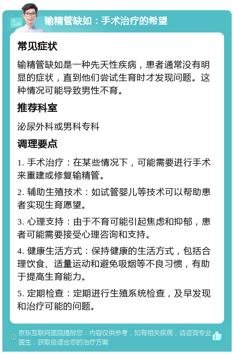 输精管缺如：手术治疗的希望 常见症状 输精管缺如是一种先天性疾病，患者通常没有明显的症状，直到他们尝试生育时才发现问题。这种情况可能导致男性不育。 推荐科室 泌尿外科或男科专科 调理要点 1. 手术治疗：在某些情况下，可能需要进行手术来重建或修复输精管。 2. 辅助生殖技术：如试管婴儿等技术可以帮助患者实现生育愿望。 3. 心理支持：由于不育可能引起焦虑和抑郁，患者可能需要接受心理咨询和支持。 4. 健康生活方式：保持健康的生活方式，包括合理饮食、适量运动和避免吸烟等不良习惯，有助于提高生育能力。 5. 定期检查：定期进行生殖系统检查，及早发现和治疗可能的问题。