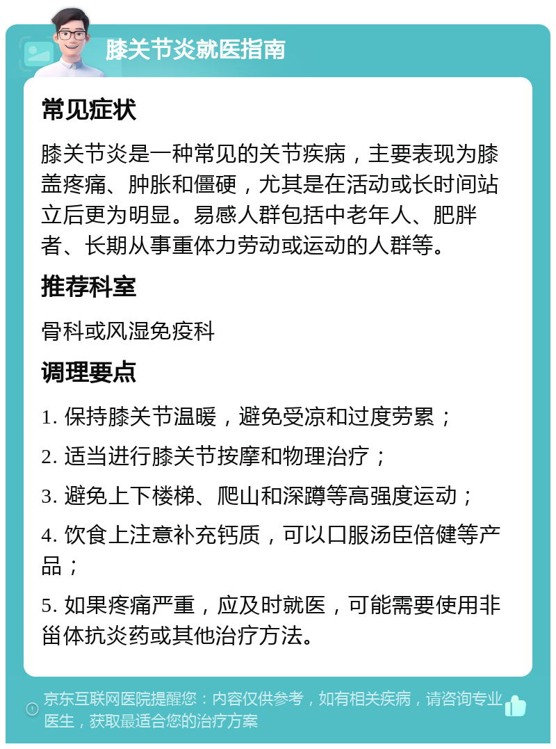 膝关节炎就医指南 常见症状 膝关节炎是一种常见的关节疾病，主要表现为膝盖疼痛、肿胀和僵硬，尤其是在活动或长时间站立后更为明显。易感人群包括中老年人、肥胖者、长期从事重体力劳动或运动的人群等。 推荐科室 骨科或风湿免疫科 调理要点 1. 保持膝关节温暖，避免受凉和过度劳累； 2. 适当进行膝关节按摩和物理治疗； 3. 避免上下楼梯、爬山和深蹲等高强度运动； 4. 饮食上注意补充钙质，可以口服汤臣倍健等产品； 5. 如果疼痛严重，应及时就医，可能需要使用非甾体抗炎药或其他治疗方法。