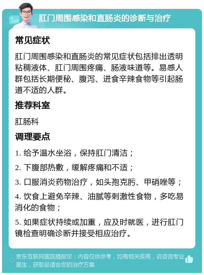 肛门周围感染和直肠炎的诊断与治疗 常见症状 肛门周围感染和直肠炎的常见症状包括排出透明粘稠液体、肛门周围疼痛、肠液味道等。易感人群包括长期便秘、腹泻、进食辛辣食物等引起肠道不适的人群。 推荐科室 肛肠科 调理要点 1. 给予温水坐浴，保持肛门清洁； 2. 下腹部热敷，缓解疼痛和不适； 3. 口服消炎药物治疗，如头孢克肟、甲硝唑等； 4. 饮食上避免辛辣、油腻等刺激性食物，多吃易消化的食物； 5. 如果症状持续或加重，应及时就医，进行肛门镜检查明确诊断并接受相应治疗。