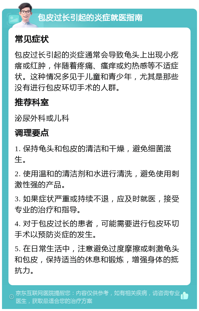 包皮过长引起的炎症就医指南 常见症状 包皮过长引起的炎症通常会导致龟头上出现小疙瘩或红肿，伴随着疼痛、瘙痒或灼热感等不适症状。这种情况多见于儿童和青少年，尤其是那些没有进行包皮环切手术的人群。 推荐科室 泌尿外科或儿科 调理要点 1. 保持龟头和包皮的清洁和干燥，避免细菌滋生。 2. 使用温和的清洁剂和水进行清洗，避免使用刺激性强的产品。 3. 如果症状严重或持续不退，应及时就医，接受专业的治疗和指导。 4. 对于包皮过长的患者，可能需要进行包皮环切手术以预防炎症的发生。 5. 在日常生活中，注意避免过度摩擦或刺激龟头和包皮，保持适当的休息和锻炼，增强身体的抵抗力。