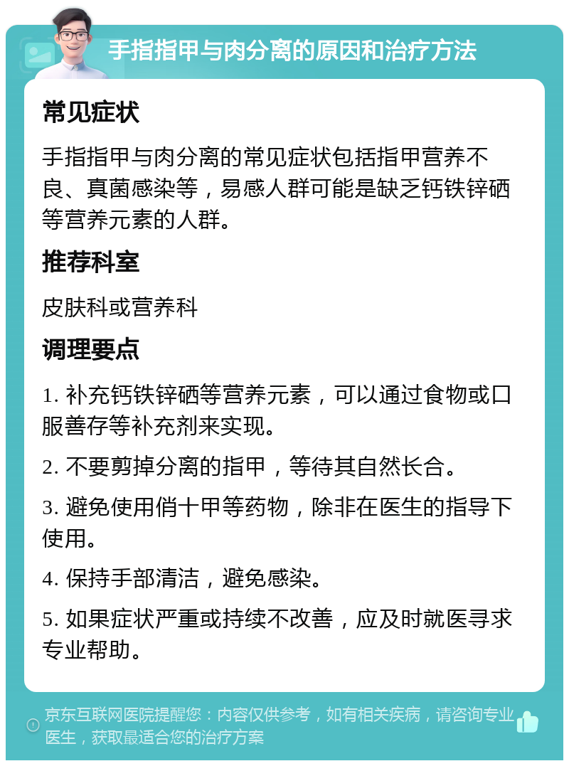 手指指甲与肉分离的原因和治疗方法 常见症状 手指指甲与肉分离的常见症状包括指甲营养不良、真菌感染等，易感人群可能是缺乏钙铁锌硒等营养元素的人群。 推荐科室 皮肤科或营养科 调理要点 1. 补充钙铁锌硒等营养元素，可以通过食物或口服善存等补充剂来实现。 2. 不要剪掉分离的指甲，等待其自然长合。 3. 避免使用俏十甲等药物，除非在医生的指导下使用。 4. 保持手部清洁，避免感染。 5. 如果症状严重或持续不改善，应及时就医寻求专业帮助。