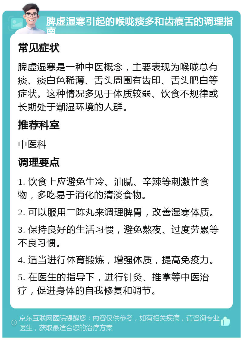 脾虚湿寒引起的喉咙痰多和齿痕舌的调理指南 常见症状 脾虚湿寒是一种中医概念，主要表现为喉咙总有痰、痰白色稀薄、舌头周围有齿印、舌头肥白等症状。这种情况多见于体质较弱、饮食不规律或长期处于潮湿环境的人群。 推荐科室 中医科 调理要点 1. 饮食上应避免生冷、油腻、辛辣等刺激性食物，多吃易于消化的清淡食物。 2. 可以服用二陈丸来调理脾胃，改善湿寒体质。 3. 保持良好的生活习惯，避免熬夜、过度劳累等不良习惯。 4. 适当进行体育锻炼，增强体质，提高免疫力。 5. 在医生的指导下，进行针灸、推拿等中医治疗，促进身体的自我修复和调节。