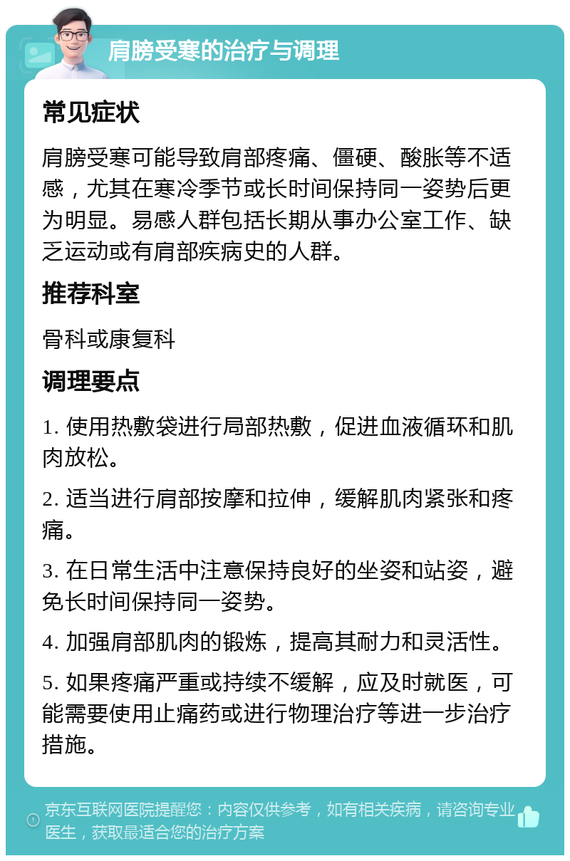 肩膀受寒的治疗与调理 常见症状 肩膀受寒可能导致肩部疼痛、僵硬、酸胀等不适感，尤其在寒冷季节或长时间保持同一姿势后更为明显。易感人群包括长期从事办公室工作、缺乏运动或有肩部疾病史的人群。 推荐科室 骨科或康复科 调理要点 1. 使用热敷袋进行局部热敷，促进血液循环和肌肉放松。 2. 适当进行肩部按摩和拉伸，缓解肌肉紧张和疼痛。 3. 在日常生活中注意保持良好的坐姿和站姿，避免长时间保持同一姿势。 4. 加强肩部肌肉的锻炼，提高其耐力和灵活性。 5. 如果疼痛严重或持续不缓解，应及时就医，可能需要使用止痛药或进行物理治疗等进一步治疗措施。