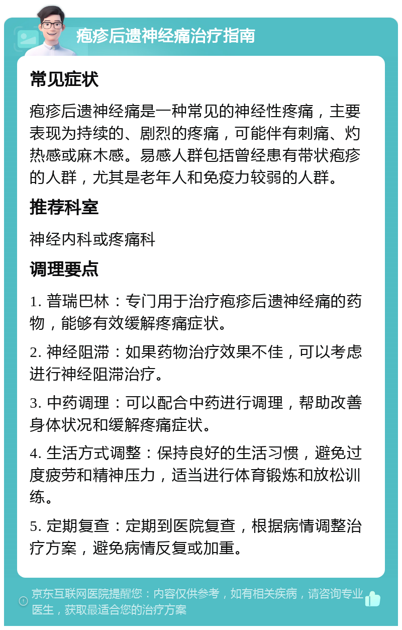 疱疹后遗神经痛治疗指南 常见症状 疱疹后遗神经痛是一种常见的神经性疼痛，主要表现为持续的、剧烈的疼痛，可能伴有刺痛、灼热感或麻木感。易感人群包括曾经患有带状疱疹的人群，尤其是老年人和免疫力较弱的人群。 推荐科室 神经内科或疼痛科 调理要点 1. 普瑞巴林：专门用于治疗疱疹后遗神经痛的药物，能够有效缓解疼痛症状。 2. 神经阻滞：如果药物治疗效果不佳，可以考虑进行神经阻滞治疗。 3. 中药调理：可以配合中药进行调理，帮助改善身体状况和缓解疼痛症状。 4. 生活方式调整：保持良好的生活习惯，避免过度疲劳和精神压力，适当进行体育锻炼和放松训练。 5. 定期复查：定期到医院复查，根据病情调整治疗方案，避免病情反复或加重。