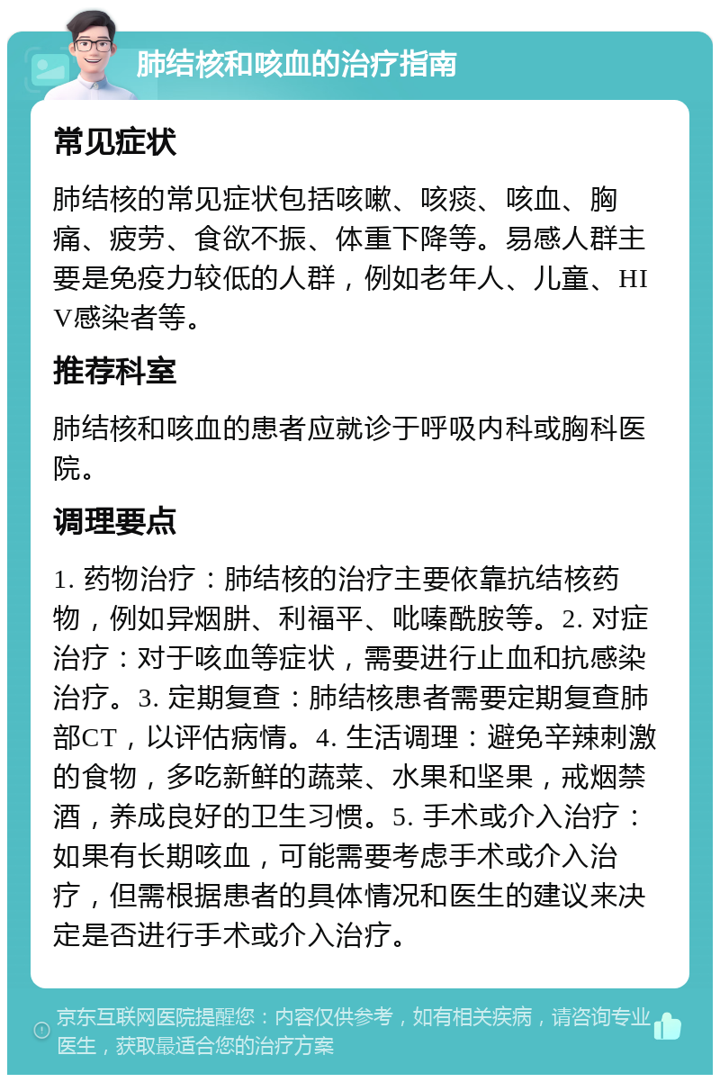 肺结核和咳血的治疗指南 常见症状 肺结核的常见症状包括咳嗽、咳痰、咳血、胸痛、疲劳、食欲不振、体重下降等。易感人群主要是免疫力较低的人群，例如老年人、儿童、HIV感染者等。 推荐科室 肺结核和咳血的患者应就诊于呼吸内科或胸科医院。 调理要点 1. 药物治疗：肺结核的治疗主要依靠抗结核药物，例如异烟肼、利福平、吡嗪酰胺等。2. 对症治疗：对于咳血等症状，需要进行止血和抗感染治疗。3. 定期复查：肺结核患者需要定期复查肺部CT，以评估病情。4. 生活调理：避免辛辣刺激的食物，多吃新鲜的蔬菜、水果和坚果，戒烟禁酒，养成良好的卫生习惯。5. 手术或介入治疗：如果有长期咳血，可能需要考虑手术或介入治疗，但需根据患者的具体情况和医生的建议来决定是否进行手术或介入治疗。