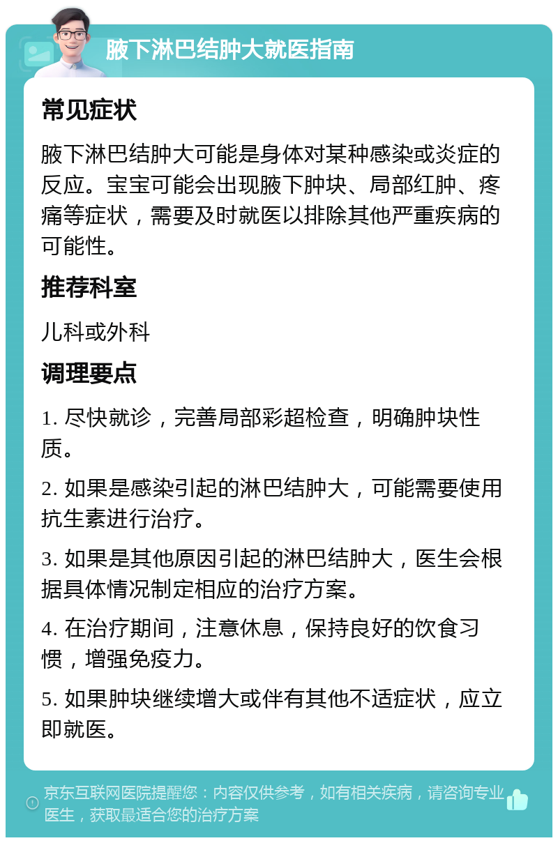 腋下淋巴结肿大就医指南 常见症状 腋下淋巴结肿大可能是身体对某种感染或炎症的反应。宝宝可能会出现腋下肿块、局部红肿、疼痛等症状，需要及时就医以排除其他严重疾病的可能性。 推荐科室 儿科或外科 调理要点 1. 尽快就诊，完善局部彩超检查，明确肿块性质。 2. 如果是感染引起的淋巴结肿大，可能需要使用抗生素进行治疗。 3. 如果是其他原因引起的淋巴结肿大，医生会根据具体情况制定相应的治疗方案。 4. 在治疗期间，注意休息，保持良好的饮食习惯，增强免疫力。 5. 如果肿块继续增大或伴有其他不适症状，应立即就医。