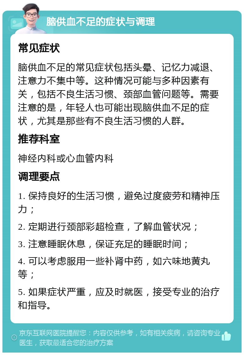 脑供血不足的症状与调理 常见症状 脑供血不足的常见症状包括头晕、记忆力减退、注意力不集中等。这种情况可能与多种因素有关，包括不良生活习惯、颈部血管问题等。需要注意的是，年轻人也可能出现脑供血不足的症状，尤其是那些有不良生活习惯的人群。 推荐科室 神经内科或心血管内科 调理要点 1. 保持良好的生活习惯，避免过度疲劳和精神压力； 2. 定期进行颈部彩超检查，了解血管状况； 3. 注意睡眠休息，保证充足的睡眠时间； 4. 可以考虑服用一些补肾中药，如六味地黄丸等； 5. 如果症状严重，应及时就医，接受专业的治疗和指导。