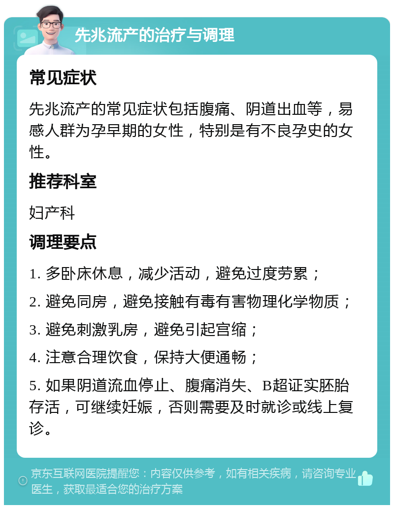 先兆流产的治疗与调理 常见症状 先兆流产的常见症状包括腹痛、阴道出血等，易感人群为孕早期的女性，特别是有不良孕史的女性。 推荐科室 妇产科 调理要点 1. 多卧床休息，减少活动，避免过度劳累； 2. 避免同房，避免接触有毒有害物理化学物质； 3. 避免刺激乳房，避免引起宫缩； 4. 注意合理饮食，保持大便通畅； 5. 如果阴道流血停止、腹痛消失、B超证实胚胎存活，可继续妊娠，否则需要及时就诊或线上复诊。