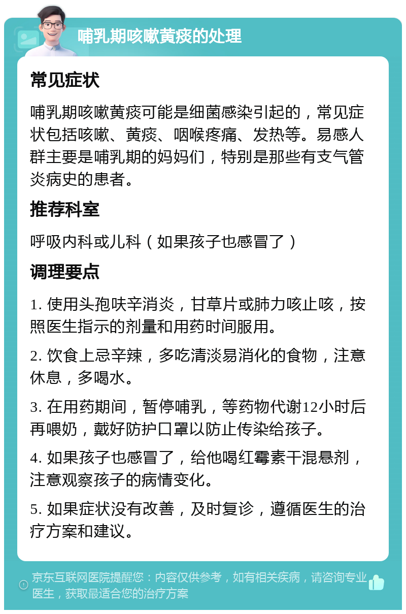 哺乳期咳嗽黄痰的处理 常见症状 哺乳期咳嗽黄痰可能是细菌感染引起的，常见症状包括咳嗽、黄痰、咽喉疼痛、发热等。易感人群主要是哺乳期的妈妈们，特别是那些有支气管炎病史的患者。 推荐科室 呼吸内科或儿科（如果孩子也感冒了） 调理要点 1. 使用头孢呋辛消炎，甘草片或肺力咳止咳，按照医生指示的剂量和用药时间服用。 2. 饮食上忌辛辣，多吃清淡易消化的食物，注意休息，多喝水。 3. 在用药期间，暂停哺乳，等药物代谢12小时后再喂奶，戴好防护口罩以防止传染给孩子。 4. 如果孩子也感冒了，给他喝红霉素干混悬剂，注意观察孩子的病情变化。 5. 如果症状没有改善，及时复诊，遵循医生的治疗方案和建议。